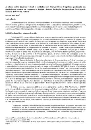 A relação entre Governo Federal e entidades sem fins lucrativos: A legislação pertinente aos
convênios de repasse de recursos e o SICONV - Sistema de Gestão de Convênios e Contratos de
Repasse do Governo Federal
Por Lucas Bravo Rosin
1
1.Introdução
O Sistemade convênios (SICONV) é umaimportante base de dadossobre osrepassescondicionadosde
dinheiropúblico,ajudandoareforçarvaloresdemocráticoscomoaAccoutabillity (controle interno,externoe social),
ampliandoatransparênciae as possibilidadesde participação Social. Sendoassim, o presente trabalhoprocura
examinarapolitica, osistemade gestão,ainteraçãocom a sociedade civil,e,porfim, acrítica ao sistema.
2. Histórico da políticae o sistema de gestão
Em julhode 2007, o ex-presidenteLuladecretouumanova regulamentação para transferências de recursos
da união para órgãos públicos e entidades sem fins lucrativos mediante contratos e convênios de repasses. Até
então,osrepassesfederais eramtratados de forma desorganizada e descentralizada nos artigos 48 a 57 do decreto
93872/1986 e osconvênios,celebradosaté 14 de abril de 2008, sujeitavam-se àsdisposições da IN/STN 01, de 1997,
e suas alterações. Desde então, as normas relativas às transferências de recursos da União mediante convênios,
contratosde repasse e termosde cooperaçãosão as dispostasnoDecreto6.170/2007 (comdispositivosalteradosou
acrescidos pelos Decretos 6.428/2008, 6.619/2008, 6.497/2008, 7.568/2011, 7.594/2011 e 7.641/2011) e na Portaria
Interministerial 127, de 29 de maio de 2008 e suas alterações, dos Ministérios do Planejamento, Orçamento e
Gestão, da Fazenda e do Controle e da Transparência (CGU). O fortalecimento da participação social na
implementaçãode políticaspúblicase a centralizaçãodagestãodosconvêniosemsistemainformatizado aberto são
as principais inovações do novo decreto.
O SICONV - Sistema de Gestão de Convênios e Contratos de Repasse do Governo Federal -, previsto no
decreto em questão, congrega todas as entidades credenciadas que tem interesse em receber repasses da união
mediante oestabelecimentode parceria,asoportunidadesde convênio(chamamentopúblico),alémde preconizara
a prestação de contas em conformidade com a lei de acesso a informação (12527/2011). O sistema informatizado
estálocalizadonainternet,disponível no “Portal dos convênios do Governo Federal”, que é operacionalizado pela
Secretária de Logística e Tecnologia da Informação do Ministério do Planejamento, Orçamento e Gestão, e gerido
por um comitê compostopor representantes da Secretária do Tesouro (MF), Secretária de Orçamento e Logística e
TI (MPOG), Secretária de Controles Internos (CGU), Secretária da Justiça (MJ), Secretária Geral da Presidência da
Repúblicae Secretáriade RelaçõesInstitucionais.A julgarpelasinstituiçõesenvolvidas na gestão do novo sistema, é
de se esperar destaque para a transparência nos novos convênios firmados, além de controle especializado na
gestão dos recursos empregados. Vale destacar que a prestação de contas envolve também a mensuração dos
resultados obtidos, o que condiciona as possibilidades de renovação dos convênios à eficácia da aplicação dos
recursos.
O sistema começou a operar em 2008 e se tornou obrigatório a partir de 2012. Atualmente, o SICONV
concentraa gestãode todosos convêniosfirmadosentre ogovernofederal e asentidadespúblicas ou privadas sem
finslucrativosparaexecuçãode programasfederais,que vão desde Programas de assistência social até o Programa
de AceleraçãodoCrescimento.A centralizaçãoda gestão dos convênios e, consequentemente, o aumento da base
de dados, vem possibilitando uma série de estudos analíticos sobre a relação entre estado e sociedade civil.
Conforme indicaocomunicado nº123 do IPEA, para superaro desafio da compreensão das relações entre o estado
e as entidades sem fins lucrativos, é necessário ter a disposição informações concentradas em sistemas como o
SICONV, que torna possível
“sistematizar e avaliar a intensidade das parcerias em programas e órgãos de governo; a natureza das
organizações por tipo de atividade realizada – controle social; entrega de serviços (classificar serviços, por
natureza);ou advocacy (promoção edefesa dedireitos);e as funçõesocupadaspelasESFLsna estratégia de
implementação das políticas – se “suplementar”, “complementar” ou “substitutiva” do poder público. “ 2
1
Aluno do 5º semestre do Bacharelado emGestão de PoliticasPúblicasda Escola deArtes, Ciências eHumanidades da
Universidadede São Paulo (EACH-USP).
2
Comunicado IPEA Nº 123 de dezembro de 2011 - Transferências federais a entidades privadassemfins lucrativos1999-2010.
Pag.12
 