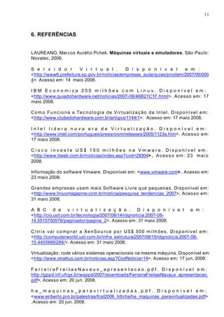 11
6. REFERÊNCIAS
LAUREANO, Marcos Aurélio Pchek. Máquinas virtuais e emuladores. São Paulo:
Novatec, 2006.
S e r v i d o r V i r t u a l . D i s p o n í v e l e m :
<http://www6.prefeitura.sp.gov.br/noticias/empresas_autarquias/prodam/2007/06/000
4>. Acesso em: 14 maio 2008.
I B M E c o n o m i z a 2 5 0 m i l h õ e s c o m L i n u x . D i s p o n í v e l e m :
<http://www.guiadohardware.net/noticias/2007-08/46B21C1F.html>. Acesso em: 17
maio 2008.
Como Funciona a Tecnologia de Virtualização da Intel. Disponível em:
<http://www.clubedohardware.com.br/artigos/1144/1>. Acesso em: 17 maio 2008.
I n t e l l i d e r a n o v a e r a d e V i r t u a l i z a ç ã o . D i s p o n í v e l e m :
<http://www.intel.com/portugues/pressroom/releases/2005/1123a.htm>. Acesso em:
17 maio 2008.
C i s c o i n v e s t e U S $ 1 5 0 m i l h õ e s n a V m w a r e . D i s p o n í v e l e m :
<http://www.itweb.com.br/noticias/index.asp?cod=29304> . Acesso em: 23 maio
2008.
Informação do software Vmware. Disponível em: <www.vmware.com>. Acesso em:
23 maio 2008.
Grandes empresas usam mais Software Livre que pequenas. Disponível em:
<http://www.linuxmagazine.com.br/noticia/pesquisa_tendencias_2007>. Acesso em:
31 maio 2008.
A B C d a v i r t u a l i z a ç ã o . D i s p o n í v e l e m :
<http://cio.uol.com.br/tecnologia/2007/08/14/idgnoticia.2007-08-
14.5515750576/paginador/pagina_2>. Acesso em: 31 maio 2008.
Citrix vai comprar a XenSource por US$ 500 milhões. Disponível em:
<http://computerworld.uol.com.br/infra_estrutura/2007/08/15/idgnoticia.2007-08-
15.4405666289/>. Acesso em: 31 maio 2008.
Virtualização: rode vários sistemas operacionais na mesma máquina. Disponível em
<http://www.strattus.com.br/noticias.asp?CodNoticia=14>. Acesso em: 17 jun. 2008.
F e r r e i r a F r e i t a s N a v a u x _ a p r e s e n t a c a o . p d f . D i s p o n í v e l e m :
http://gppd.inf.ufrgs.br/wsppd/2007/downloads/FerreiraFreitasNavaux_apresentacao.
pdf>. Acesso em: 20 jun. 2008.
h a _ m a q u i n a s _ p a r a v i r t u a l i z a d a s . p d f . D i s p o n í v e l e m :
<www.eriberto.pro.br/palestras/fcsl2006_hlbrha/ha_maquinas_paravirtualizadas.pdf>
.Acesso em: 20 jun. 2008.
 