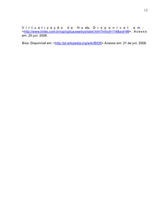 12
V i r t u a l i z a ç ã o d e H o sts. D i s p o n í v e l e m :
<http://www.lintec.com.br/cgi/cgilua.exe/sys/start.htm?infoid=114&sid=99>. Acesso
em: 20 jun. 2008.
Bios. Disponível em: <http://pt.wikipedia.org/wiki/BIOS> Acesso em: 21 de jun. 2008.
 