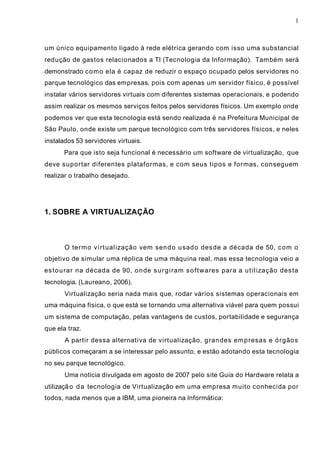 1
um único equipamento ligado à rede elétrica gerando com isso uma substancial
redução de gastos relacionados a TI (Tecnologia da Informação). Também será
demonstrado como ela é capaz de reduzir o espaço ocupado pelos servidores no
parque tecnológico das empresas, pois com apenas um servidor físico, é possível
instalar vários servidores virtuais com diferentes sistemas operacionais, e podendo
assim realizar os mesmos serviços feitos pelos servidores físicos. Um exemplo onde
podemos ver que esta tecnologia está sendo realizada é na Prefeitura Municipal de
São Paulo, onde existe um parque tecnológico com três servidores físicos, e neles
instalados 53 servidores virtuais.
Para que isto seja funcional é necessário um software de virtualização, que
deve suportar diferentes plataformas, e com seus tipos e formas, conseguem
realizar o trabalho desejado.
1. SOBRE A VIRTUALIZAÇÃO
O termo virtualização vem sendo usado desde a década de 50, com o
objetivo de simular uma réplica de uma máquina real, mas essa tecnologia veio a
estourar na década de 90, onde surgiram softwares para a utilização desta
tecnologia. (Laureano, 2006).
Virtualização seria nada mais que, rodar vários sistemas operacionais em
uma máquina física, o que está se tornando uma alternativa viável para quem possui
um sistema de computação, pelas vantagens de custos, portabilidade e segurança
que ela traz.
A partir dessa alternativa de virtualização, grandes empresas e órgãos
públicos começaram a se interessar pelo assunto, e estão adotando esta tecnologia
no seu parque tecnológico.
Uma notícia divulgada em agosto de 2007 pelo site Guia do Hardware relata a
utilização da tecnologia de Virtualização em uma empresa muito conhecida por
todos, nada menos que a IBM, uma pioneira na Informática:
 