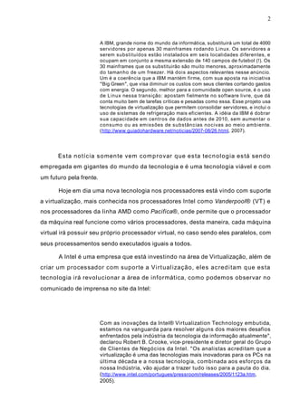 2
A IBM, grande nome do mundo da informática, substituirá um total de 4000
servidores por apenas 30 mainframes rodando Linux. Os servidores a
serem substituídos estão instalados em seis localidades diferentes, e
ocupam em conjunto a mesma extensão de 140 campos de futebol (!). Os
30 mainframes que os substituirão são muito menores, aproximadamente
do tamanho de um freezer. Há dois aspectos relevantes nesse anúncio.
Um é a coerência que a IBM mantém firme, com sua aposta na iniciativa
"Big Green", que visa diminuir os custos com seus clientes cortando gastos
com energia. O segundo, melhor para a comunidade open source, é o uso
de Linux nessa transição: apostam fielmente no software livre, que dá
conta muito bem de tarefas críticas e pesadas como essa. Esse projeto usa
tecnologias de virtualização que permitem consolidar servidores, e inclui o
uso de sistemas de refrigeração mais eficientes. A idéia da IBM é dobrar
sua capacidade em centros de dados antes de 2010, sem aumentar o
consumo ou as emissões de substâncias nocivas ao meio ambiente.
(http://www.guiadohardware.net/noticias/2007-08/26.html, 2007).
Esta notícia somente vem comprovar que esta tecnologia está sendo
empregada em gigantes do mundo da tecnologia e é uma tecnologia viável e com
um futuro pela frente.
Hoje em dia uma nova tecnologia nos processadores está vindo com suporte
a virtualização, mais conhecida nos processadores Intel como Vanderpool® (VT) e
nos processadores da linha AMD como Pacifica®, onde permite que o processador
da máquina real funcione como vários processadores, desta maneira, cada máquina
virtual irá possuir seu próprio processador virtual, no caso sendo eles paralelos, com
seus processamentos sendo executados iguais a todos.
A Intel é uma empresa que está investindo na área de Virtualização, além de
criar um processador com suporte a Virtualização, eles acreditam que esta
tecnologia irá revolucionar a área de informática, como podemos observar no
comunicado de imprensa no site da Intel:
Com as inovações da Intel® Virtualization Technology embutida,
estamos na vanguarda para resolver alguns dos maiores desafios
enfrentados pela indústria da tecnologia da informação atualmente",
declarou Robert B. Crooke, vice-presidente e diretor geral do Grupo
de Clientes de Negócios da Intel. "Os analistas acreditam que a
virtualização é uma das tecnologias mais inovadoras para os PCs na
última década e a nossa tecnologia, combinada aos esforços da
nossa Indústria, vão ajudar a trazer tudo isso para a pauta do dia.
(http://www.intel.com/portugues/pressroom/releases/2005/1123a.htm,
2005).
 