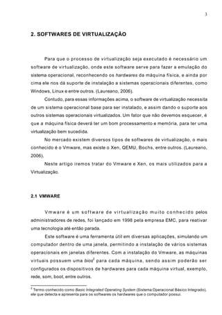 3
2. SOFTWARES DE VIRTUALIZAÇÃO
Para que o processo de virtualização seja executado é necessário um
software de virtualização, onde este software serve para fazer a emulação do
sistema operacional, reconhecendo os hardwares da máquina física, e ainda por
cima ele nos dá suporte de instalação a sistemas operacionais diferentes, como
Windows, Linux e entre outros. (Laureano, 2006).
Contudo, para essas informações acima, o software de virtualização necessita
de um sistema operacional base para ser instalado, e assim dando o suporte aos
outros sistemas operacionais virtualizados. Um fator que não devemos esquecer, é
que a máquina física deverá ter um bom processamento e memória, para ter uma
virtualização bem sucedida.
No mercado existem diversos tipos de softwares de virtualização, o mais
conhecido é o Vmware, mas existe o Xen, QEMU, Bochs, entre outros. (Laureano,
2006).
Neste artigo iremos tratar do Vmware e Xen, os mais utilizados para a
Virtualização.
2.1 VMWARE
Vmware é um software de virtualização muito conhecido pelos
administradores de redes, foi lançado em 1998 pela empresa EMC, para reativar
uma tecnologia até então parada.
Este software é uma ferramenta útil em diversas aplicações, simulando um
computador dentro de uma janela, permitindo a instalação de vários sistemas
operacionais em janelas diferentes. Com a instalação do Vmware, as máquinas
virtuais possuem uma bios
2
para cada máquina, sendo assim poderão ser
configurados os dispositivos de hardwares para cada máquina virtual, exemplo,
rede, som, boot, entre outros.
2
Termo conhecido como Basic Integrated Operating System (Sistema Operacional Básico Integrado),
ele que detecta e apresenta para os softwares os hardwares que o computador possui.
 