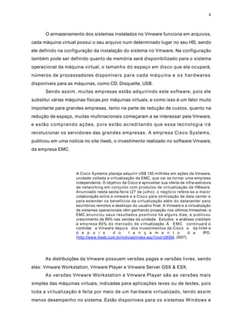 4
O armazenamento dos sistemas instalados no Vmware funciona em arquivos,
cada máquina virtual possui o seu arquivo num determinado lugar no seu HD, sendo
ele definido na configuração da instalação do sistema no Vmware. Na configuração
também pode ser definido quanto de memória será disponibilizado para o sistema
operacional da máquina virtual, o tamanho do espaço em disco que ela ocupará,
números de processadores disponíveis para cada máquina e os hardwares
disponíveis para as máquinas, como CD, Disquette, USB.
Sendo assim, muitas empresas estão adquirindo este software, pois ele
substitui várias máquinas físicas por máquinas virtuais, e como isso é um fator muito
importante para grandes empresas, tanto na parte de redução de custos, quanto na
redução de espaço, muitas multinacionais começaram a se interessar pela Vmware,
e estão comprando ações, pois estão acreditando que essa tecnologia irá
revolucionar os servidores das grandes empresas. A empresa Cisco Systems,
publicou em uma notícia no site itweb, o investimento realizado no software Vmware,
da empresa EMC.
A Cisco Systems planeja adquirir US$ 150 milhões em ações da Vmware,
unidade voltada a virtualização da EMC, que vai se tornar uma empresa
independente. O objetivo da Cisco é aproveitar sua oferta de infra-estrutura
de networking em conjunto com produtos de virtualização da VMware.
Anunciado nesta sexta-feira (27 de julho), o negócio refere-se a maior
colaboração entre a vmware e a Cisco para otimização de data center e
para estender os benefícios da virtualização além do datacenter para
escritórios remotos e desktops do usuário final. A Vmware e a virtualização
de sistemas operacionais vêm ganhando projeção nos últimos trimestres: a
EMC anunciou seus resultados positivos há alguns dias, e publicou
crescimento de 89% nas vendas da unidade. Estudos e análises creditam
à empresa 80% do mercado de virtualização. A EMC continuará a
controlar a Vmware depois dos investimentos da Cisco e da Intel e
d e p o i s d o l a n ç a m e n t o d a IPO.
(http://www.itweb.com.br/noticias/index.asp?cod=29304, 2007).
As distribuições da Vmware possuem versões pagas e versões livres, sendo
elas: Vmware Workstation, Vmware Player e Vmware Server GSX & ESX.
As versões Vmware Workstation e Vmware Player são as versões mais
simples das máquinas virtuais, indicadas para aplicações leves ou de testes, pois
toda a virtualização é feita por meio de um hardware virtualizado, tendo assim
menos desempenho no sistema. Estão disponíveis para os sistemas Windows e
 