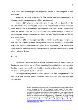 5
Linux, sendo elas versões pagas, mas disponíveis através de uma licença de 30 dias
para testes.
As versões Vmware Server GSX & ESX, são as versões mais completas e
feitas para servidores de pequeno, médio e grande porte.
A versão ESX funciona como um sistema operacional, não dependendo de
um sistema raiz para a instalação, tendo assim uma inserção direta ao hardware
físico da máquina, aumentando o desempenho do sistema. Para a sua melhor
segurança este modo de virtualização só tem o suporte com servidores
homologados a vmware, no caso os servidores “parudos”e próprios para isto. Sendo
uma versão paga.
A versão GSX funciona para servidores não tão exigidos pelas empresas,
pois ele é um software que tem limitações de hardware, exemplo, um montante
máximo de memória. Disponível para os sistemas Windows e Linux, sendo uma
versão gratuita, onde é necessário o cadastramento no site www.vmware.com, para
adquirir a licença de uso.
2.2 XEN
Xen é um software de virtualização livre, foi desenvolvido na Universidade de
Cambridge, coordenado por Ian Pratt, e conhecido mundialmente pelo projeto
XenSource, por ser um software de código aberto, onde qualquer pessoa pode
alterar seus fontes, e sem custo de adesão.
Seu lançamento ao publico só veio a vir em 2003, e foi comprado em 2007
pela Citrix, num valor de US$ 500 milhões, comprovado em uma notícia do site
computerword:
A Citrix fez o anuncio da aquisição da empresa de virtualização em código
aberto XenSource hoje (15 de agosto), um dia depois da sua maior
concorrente VMware ter feito IPO de 10% de suas ações. Os rumores
indicando a aquisição já vinham circulando há alguns dias. Os conselhos
da Citrix e da XenSource já aprovaram a negociação. Ainda sujeita à
aprovação dos órgãos de regulamentação, a Citrix espera fechar a compra
no meio do quarto trimestre de 2007, diz David Henshall, chief financial
o f f i c e r d a e m p r e s a .
(http://computerworld.uol.com.br/infra_estrutura/2007/08/15/idgnoticia.2007
-08-15.4405666289/, 2007).
 