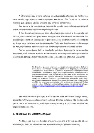 6
A citrix lançou seu próprio software em virtualização, chamado de XenServer,
uma versão paga com a base no projeto XenServer. Ele funciona da mesma
maneira que o projeto ESX da Vmware, seu principal concorrente.
Seu suporte de instalação é totalmente focado num sistema operacional
Linux, lhe oferecendo o total desempenho possível.
O Xen trabalha diretamente com o hardware, sua memória é separada por
blocos, desta maneira os processos são gerados diretamente na memória. Os
discos rígidos também são separados por blocos, proporcionando um acesso rápido
ao disco, tanto na leitura quanto na gravação. Tudo isso é definido na configuração
do Xen, dependendo da necessidade do sistema operacional instalado por ele.
Por ser um software de livre circulação e de bom desempenho para grandes
empresas, muitas delas acabam adotando esta tecnologia nos seus parques de
informática, como pode ser visto nesta notícia fornecida pelo site Linux Magazine:
No Brasil, as grandes empresas são as principais usuárias de Software
Livre. Essa foi uma das principais conclusões da pesquisa intitulada
“Tendência de Investimentos e Utilização de Software Livre nas Empresas
Brasileiras”, realizada ao longo de 2007 pelo Instituto Sem Fronteiras e
patrocinada por IBM, Intel, Itautec e Red Hat. Mais de mil executivos de
empresas dos mais variados segmentos de mercado, como manufatura,
serviços, governo, finanças, agribusiness, educação e petróleo
participaram da pesquisa, que verificou que o Software Livre está presente
em 73% das empresas com mais de 1.000 funcionários, enquanto 31% das
menores (até 99 funcionários) utilizam essa inovadora tecnologia.
(http://www.linuxmagazine.com.br/noticia/pesquisa_tendencias_2007,
2006).
Seu modo de configuração e instalação é totalmente em código fonte,
diferente do Vmware, sendo assim um software difícil de instalar, e não muito usado
pelos usuários de desktop, e sim pelas empresas que possuem um técnico
especializado para isto.
3. TÉCNICAS DE VIRTUALIZAÇÃO
As técnicas mais utilizadas atualmente para a Virtualização são a
virtualização total (full virtualization) e a paravirtualização (paravirtualization).
 