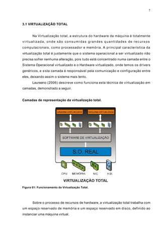 7
3.1 VIRTUALIZAÇÃO TOTAL
Na Virtualização total, a estrutura do hardware da máquina é totalmente
virtualizada, onde são consumidas grandes quantidades de recursos
computacionais, como processador e memória. A principal característica da
virtualização total é justamente que o sistema operacional a ser virtualizado não
precisa sofrer nenhuma alteração, pois tudo está concentrado numa camada entre o
Sistema Operacional virtualizado e o Hardware virtualizado, onde temos os drivers
genéricos, e esta camada é responsável pela comunicação e configuração entre
eles, deixando assim o sistema mais lento.
Laureano (2006) descreve como funciona esta técnica de virtualização em
camadas, demonstrado a seguir.
Camadas de representação da virtualização total.
Figura 01: Funcionamento da Virtualização Total.
Sobre o processo de recursos de hardware, a virtualização total trabalha com
um espaço reservado de memória e um espaço reservado em disco, definido ao
instanciar uma máquina virtual.
 