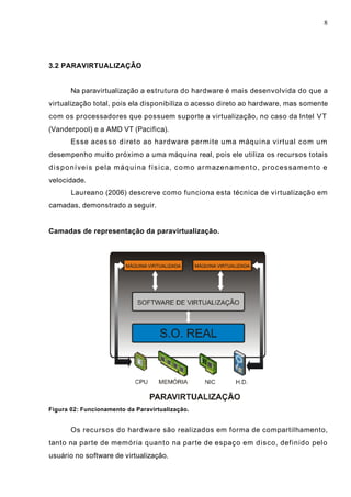 8
3.2 PARAVIRTUALIZAÇÃO
Na paravirtualização a estrutura do hardware é mais desenvolvida do que a
virtualização total, pois ela disponibiliza o acesso direto ao hardware, mas somente
com os processadores que possuem suporte a virtualização, no caso da Intel VT
(Vanderpool) e a AMD VT (Pacifica).
Esse acesso direto ao hardware permite uma máquina virtual com um
desempenho muito próximo a uma máquina real, pois ele utiliza os recursos totais
disponíveis pela máquina física, como armazenamento, processamento e
velocidade.
Laureano (2006) descreve como funciona esta técnica de virtualização em
camadas, demonstrado a seguir.
Camadas de representação da paravirtualização.
Figura 02: Funcionamento da Paravirtualização.
Os recursos do hardware são realizados em forma de compartilhamento,
tanto na parte de memória quanto na parte de espaço em disco, definido pelo
usuário no software de virtualização.
 