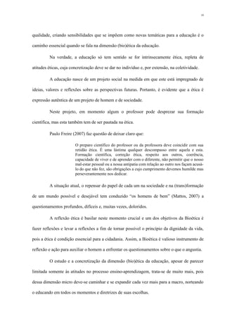 qualidade, criando sensibilidades que se impõem como novas temáticas para a educação é o
caminho essencial quando se fala na dimensão (bio)ética da educação.
Na verdade, a educação só tem sentido se for intrinsecamente ética, repleta de
atitudes éticas, cuja concretização deve se dar no indivíduo e, por extensão, na coletividade.
A educação nasce de um projeto social na medida em que este está impregnado de
ideias, valores e reflexões sobre as perspectivas futuras. Portanto, é evidente que a ética é
expressão autêntica de um projeto de homem e de sociedade.
Neste projeto, em momento algum o professor pode desprezar sua formação
científica, mas esta também tem de ser pautada na ética.
Paulo Freire (2007) faz questão de deixar claro que:
O preparo científico do professor ou da professora deve coincidir com sua
retidão ética. É uma lástima qualquer descompasso entre aquela e esta.
Formação científica, correção ética, respeito aos outros, coerência,
capacidade de viver e de aprender com o diferente, não permitir que o nosso
mal-estar pessoal ou a nossa antipatia com relação ao outro nos façam acusá-
lo do que não fez, são obrigações a cujo cumprimento devemos humilde mas
perseverantemente nos dedicar.
A situação atual, o repensar do papel de cada um na sociedade e na (trans)formação
de um mundo possível e desejável tem conduzido “os homens de bem” (Mattos, 2007) a
questionamentos profundos, difíceis e, muitas vezes, doloridos.
A reflexão ética é basilar neste momento crucial e um dos objetivos da Bioética é
fazer reflexões e levar a reflexões a fim de tornar possível o princípio da dignidade da vida,
pois a ética é condição essencial para a cidadania. Assim, a Bioética é valioso instrumento de
reflexão e ação para auxiliar o homem a enfrentar os questionamentos sobre o que o angustia.
O estudo e a concretização da dimensão (bio)ética da educação, apesar de parecer
limitada somente às atitudes no processo ensino-aprendizagem, trata-se de muito mais, pois
dessa dimensão micro deve-se caminhar e se expandir cada vez mais para a macro, norteando
o educando em todos os momentos e diretrizes de suas escolhas.
10
 