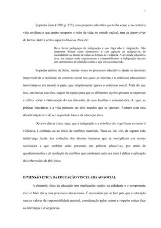 Segundo Sime (1999, p. 272), uma proposta educativa que tenha como eixo central a
vida cotidiana e que queira recuperar o valor da vida, no sentido radical, tem de desenvolver
de forma criativa certos aspectos básicos. Para ele:
Deve haver pedagogia de indignação e que diga não à resignação. Não
queremos formar seres insensíveis, e sim capazes de indignar-se, de
escandalizar-se diante de todas as formas de violência. A atividade educativa
deve ser espaço onde expressamos e compartilhamos a indignação através
dos sentimentos de rebeldia contra o que está acontecendo.
Segundo análise de Sime, muitas vezes os processos educativos atuais se mostram
impermeáveis à realidade do contexto social nos quais se inserem e o cotidiano educacional
transforma-se em mundo à parte, que simplesmente ignora o cotidiano social. Mais do que
isso, em muitas ocasiões, sequer há espaço para que os diferentes sujeitos possam se expressar
e refletir sobre a estruturação do seu dia-a-dia, de suas famílias e comunidades. A rigor, as
práticas educativas e a vida parecem ser dois mundos que se ignoram. Romper com essa
desarticulação tem de ser inquietude básica da educação ética.
Deve-se deixar claro, aqui, que a indignação e a rebeldia não significam estímulo à
violência, à confusão ou ao início de conflitos materiais. Trata-se, isto sim, de superar toda
indiferença diante das violações dos direitos humanos que se multiplicam em nossas
sociedades e que também estão presentes nas práticas educativas, por meio de
questionamentos e de resolução de conflitos que conduzam cada vez mais à defesa e aplicação
dos referenciais da (bio)ética.
DIMENSÃO ÉTICA DA EDUCAÇÃO VINCULADAAO SOCIAL
A dimensão ética da educação tem implicações sociais na cidadania e o componente
ético é fator chave nos processos educacionais. É necessário que se lute para que a educação
suscite valores de responsabilidade pessoal, consideração pelos outros e respeito mútuo face
às diferenças e divergências.
11
 