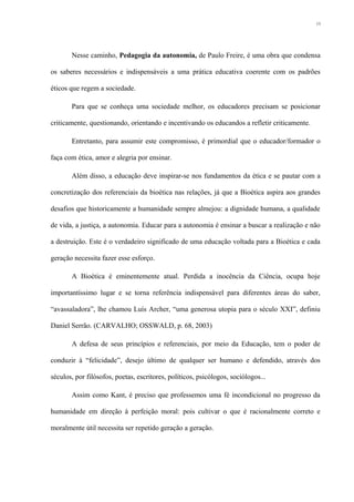 Nesse caminho, Pedagogia da autonomia, de Paulo Freire, é uma obra que condensa
os saberes necessários e indispensáveis a uma prática educativa coerente com os padrões
éticos que regem a sociedade.
Para que se conheça uma sociedade melhor, os educadores precisam se posicionar
criticamente, questionando, orientando e incentivando os educandos a refletir criticamente.
Entretanto, para assumir este compromisso, é primordial que o educador/formador o
faça com ética, amor e alegria por ensinar.
Além disso, a educação deve inspirar-se nos fundamentos da ética e se pautar com a
concretização dos referenciais da bioética nas relações, já que a Bioética aspira aos grandes
desafios que historicamente a humanidade sempre almejou: a dignidade humana, a qualidade
de vida, a justiça, a autonomia. Educar para a autonomia é ensinar a buscar a realização e não
a destruição. Este é o verdadeiro significado de uma educação voltada para a Bioética e cada
geração necessita fazer esse esforço.
A Bioética é eminentemente atual. Perdida a inocência da Ciência, ocupa hoje
importantíssimo lugar e se torna referência indispensável para diferentes áreas do saber,
“avassaladora”, lhe chamou Luís Archer, “uma generosa utopia para o século XXI”, definiu
Daniel Serrão. (CARVALHO; OSSWALD, p. 68, 2003)
A defesa de seus princípios e referenciais, por meio da Educação, tem o poder de
conduzir à “felicidade”, desejo último de qualquer ser humano e defendido, através dos
séculos, por filósofos, poetas, escritores, políticos, psicólogos, sociólogos...
Assim como Kant, é preciso que professemos uma fé incondicional no progresso da
humanidade em direção à perfeição moral: pois cultivar o que é racionalmente correto e
moralmente útil necessita ser repetido geração a geração.
13
 