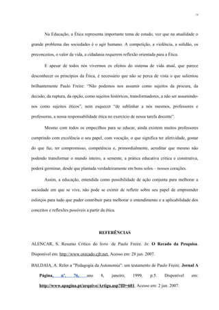 Na Educação, a Ética representa importante tema de estudo, vez que na atualidade o
grande problema das sociedades é o agir humano. A competição, a violência, a solidão, os
preconceitos, o valor da vida, a cidadania requerem reflexão orientada para a Ética.
E apesar de todos nós vivermos os efeitos do sistema de vida atual, que parece
desconhecer os princípios da Ética, é necessário que não se perca de vista o que salientou
brilhantemente Paulo Freire: “Não podemos nos assumir como sujeitos da procura, da
decisão, da ruptura, da opção, como sujeitos históricos, transformadores, a não ser assumindo-
nos como sujeitos éticos”, nem esquecer “de sublinhar a nós mesmos, professores e
professoras, a nossa responsabilidade ética no exercício de nossa tarefa docente”.
Mesmo com todos os empecilhos para se educar, ainda existem muitos professores
cumprindo com excelência o seu papel, com vocação, o que significa ter afetividade, gostar
do que faz, ter compromisso, competência e, primordialmente, acreditar que mesmo não
podendo transformar o mundo inteiro, a semente, a prática educativa crítica e construtiva,
poderá germinar, desde que plantada verdadeiramente em bons solos – nossos corações.
Assim, a educação, entendida como possibilidade de ação conjunta para melhorar a
sociedade em que se vive, não pode se eximir de refletir sobre seu papel de empreender
esforços para tudo que puder contribuir para melhorar o entendimento e a aplicabilidade dos
conceitos e reflexões possíveis a partir da ética.
REFERÊNCIAS
ALENCAR, S. Resumo Crítico do livro de Paulo Freire. In: O Recado da Pesquisa.
Disponível em: http://www.orecado.cjb.net. Acesso em: 28 jun. 2007.
BALDAIA, A. Reler a "Pedagogia da Autonomia": um testamento de Paulo Freire. Jornal A
Página, nº. 76, ano 8, janeiro, 1999, p.5. Disponível em:
http://www.apagina.pt/arquivo/Artigo.asp?ID=601. Acesso em: 2 jun. 2007.
14
 