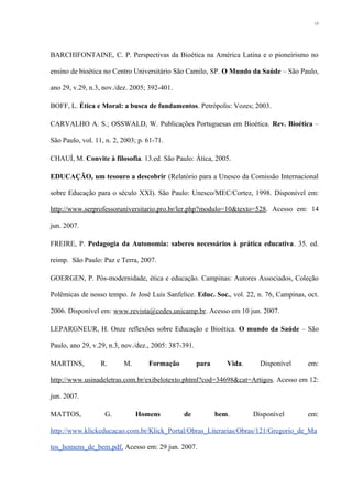 BARCHIFONTAINE, C. P. Perspectivas da Bioética na América Latina e o pioneirismo no
ensino de bioética no Centro Universitário São Camilo, SP. O Mundo da Saúde – São Paulo,
ano 29, v.29, n.3, nov./dez. 2005; 392-401.
BOFF, L. Ética e Moral: a busca de fundamentos. Petrópolis: Vozes; 2003.
CARVALHO A. S.; OSSWALD, W. Publicações Portuguesas em Bioética. Rev. Bioética –
São Paulo, vol. 11, n. 2, 2003; p. 61-71.
CHAUÍ, M. Convite à filosofia. 13.ed. São Paulo: Ática, 2005.
EDUCAÇÃO, um tesouro a descobrir (Relatório para a Unesco da Comissão Internacional
sobre Educação para o século XXI). São Paulo: Unesco/MEC/Cortez, 1998. Disponível em:
http://www.serprofessoruniversitario.pro.br/ler.php?modulo=10&texto=528. Acesso em: 14
jun. 2007.
FREIRE, P. Pedagogia da Autonomia: saberes necessários à prática educativa. 35. ed.
reimp. São Paulo: Paz e Terra, 2007.
GOERGEN, P. Pós-modernidade, ética e educação. Campinas: Autores Associados, Coleção
Polêmicas de nosso tempo. In José Luis Sanfelice. Educ. Soc., vol. 22, n. 76, Campinas, oct.
2006. Disponível em: www.revista@cedes.unicamp.br. Acesso em 10 jun. 2007.
LEPARGNEUR, H. Onze reflexões sobre Educação e Bioética. O mundo da Saúde – São
Paulo, ano 29, v.29, n.3, nov./dez., 2005: 387-391.
MARTINS, R. M. Formação para Vida. Disponível em:
http://www.usinadeletras.com.br/exibelotexto.phtml?cod=34698&cat=Artigos. Acesso em 12:
jun. 2007.
MATTOS, G. Homens de bem. Disponível em:
http://www.klickeducacao.com.br/Klick_Portal/Obras_Literarias/Obras/121/Gregorio_de_Ma
tos_homens_de_bem.pdf. Acesso em: 29 jun. 2007.
15
 
