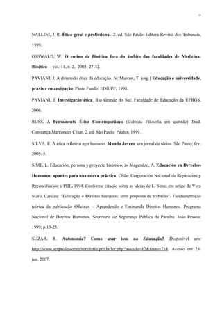 NALLINI, J. R. Ética geral e profissional. 2. ed. São Paulo: Editora Revista dos Tribunais,
1999.
OSSWALD, W. O ensino de Bioética fora do âmbito das faculdades de Medicina.
Bioética – vol. 11, n. 2, 2003: 27-32.
PAVIANI, J. A dimensão ética da educação. In: Marcon, T. (org.) Educação e universidade,
praxis e emancipação. Passo Fundo: EDIUPF; 1998.
PAVIANI, J. Investigação ética. Rio Grande do Sul: Faculdade de Educação da UFRGS,
2006.
RUSS, J. Pensamento Ético Contemporâneo (Coleção Filosofia em questão) Trad.
Constança Marcondes César. 2. ed. São Paulo: Paulus; 1999.
SILVA, E. A ética reflete o agir humano. Mundo Jovem: um jornal de ideias. São Paulo; fev.
2005: 5.
SIME, L. Educación, persona y proyecto histórico, In Magendzo, A. Educación en Derechos
Humanos: apuntes para una nueva práctica. Chile: Corporación Nacional de Reparación y
Reconciliación y PIIE, 1994. Conforme citação sobre as ideias de L. Sime, em artigo de Vera
Maria Candau: "Educação e Direitos humanos: uma proposta de trabalho". Fundamentação
teórica da publicação Oficinas – Aprendendo e Ensinando Direitos Humanos. Programa
Nacional de Direitos Humanos. Secretaria de Segurança Pública da Paraíba. João Pessoa:
1999; p.13-25.
SUZAR, R. Autonomia? Como usar isso na Educação? Disponível em:
http://www.serprofessoruniversitario.pro.br/ler.php?modulo=12&texto=714. Acesso em 28:
jun. 2007.
16
 