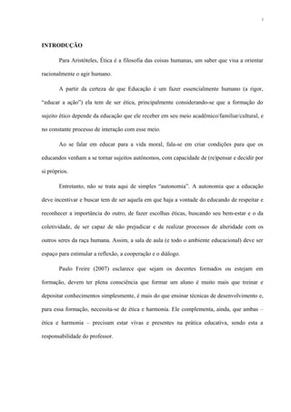 INTRODUÇÃO
Para Aristóteles, Ética é a filosofia das coisas humanas, um saber que visa a orientar
racionalmente o agir humano.
A partir da certeza de que Educação é um fazer essencialmente humano (a rigor,
“educar a ação”) ela tem de ser ética, principalmente considerando-se que a formação do
sujeito ético depende da educação que ele receber em seu meio acadêmico/familiar/cultural, e
no constante processo de interação com esse meio.
Ao se falar em educar para a vida moral, fala-se em criar condições para que os
educandos venham a se tornar sujeitos autônomos, com capacidade de (re)pensar e decidir por
si próprios.
Entretanto, não se trata aqui de simples “autonomia”. A autonomia que a educação
deve incentivar e buscar tem de ser aquela em que haja a vontade do educando de respeitar e
reconhecer a importância do outro, de fazer escolhas éticas, buscando seu bem-estar e o da
coletividade, de ser capaz de não prejudicar e de realizar processos de alteridade com os
outros seres da raça humana. Assim, a sala de aula (e todo o ambiente educacional) deve ser
espaço para estimular a reflexão, a cooperação e o diálogo.
Paulo Freire (2007) esclarece que sejam os docentes formados ou estejam em
formação, devem ter plena consciência que formar um aluno é muito mais que treinar e
depositar conhecimentos simplesmente, é mais do que ensinar técnicas de desenvolvimento e,
para essa formação, necessita-se de ética e harmonia. Ele complementa, ainda, que ambas –
ética e harmonia – precisam estar vivas e presentes na prática educativa, sendo esta a
responsabilidade do professor.
2
 