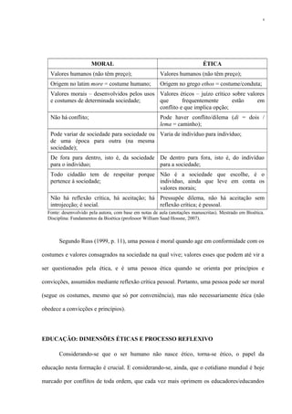 MORAL ÉTICA
Valores humanos (não têm preço); Valores humanos (não têm preço);
Origem no latim more = costume humano; Origem no grego ethos = costume/conduta;
Valores morais – desenvolvidos pelos usos
e costumes de determinada sociedade;
Valores éticos – juízo crítico sobre valores
que frequentemente estão em
conflito e que implica opção;
Não há conflito; Pode haver conflito/dilema (di = dois /
lema = caminho);
Pode variar de sociedade para sociedade ou
de uma época para outra (na mesma
sociedade);
Varia de indivíduo para indivíduo;
De fora para dentro, isto é, da sociedade
para o indivíduo;
De dentro para fora, isto é, do indivíduo
para a sociedade;
Todo cidadão tem de respeitar porque
pertence à sociedade;
Não é a sociedade que escolhe, é o
indivíduo, ainda que leve em conta os
valores morais;
Não há reflexão crítica, há aceitação; há
introjecção; é social.
Pressupõe dilema, não há aceitação sem
reflexão crítica; é pessoal.
Fonte: desenvolvido pela autora, com base em notas de aula (anotações manuscritas). Mestrado em Bioética.
Disciplina: Fundamentos da Bioética (professor William Saad Hossne, 2007).
Segundo Russ (1999, p. 11), uma pessoa é moral quando age em conformidade com os
costumes e valores consagrados na sociedade na qual vive; valores esses que podem até vir a
ser questionados pela ética, e é uma pessoa ética quando se orienta por princípios e
convicções, assumidos mediante reflexão crítica pessoal. Portanto, uma pessoa pode ser moral
(segue os costumes, mesmo que só por conveniência), mas não necessariamente ética (não
obedece a convicções e princípios).
EDUCAÇÃO: DIMENSÕES ÉTICAS E PROCESSO REFLEXIVO
Considerando-se que o ser humano não nasce ético, torna-se ético, o papel da
educação nesta formação é crucial. E considerando-se, ainda, que o cotidiano mundial é hoje
marcado por conflitos de toda ordem, que cada vez mais oprimem os educadores/educandos
4
 