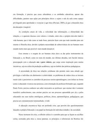 em formação, é preciso que esses educadores e as entidades educativas, apesar das
dificuldades, pautem suas ações por princípios éticos e vejam a sala de aula como espaço
privilegiado para aprofundar e vivenciar o agir ético (Paviani, 2005), já que a dimensão ética
da educação é inegável.
As condições atuais de vida, a velocidade das informações, a efemeridade das
relações, e o aparente descaso com valores e virtudes, entre eles, o próprio desvalor dado à
vida humana, que é tida como se nada fosse, parecem fazer com que tudo caminhe para um
retorno à filosofia ética, devido à própria necessidade de sobrevivência do ser humano num
mundo muito mais que possível: num mundo desejável.
Esse retorno e o resgate do ser humano ético deve se dar pelos instrumentos da
Educação e, no Brasil, como no resto do mundo, nas últimas décadas, tem havido intensa
preocupação com a educação em e para valores, que surge como inspiração para muitas
iniciativas, seja na esfera da produção acadêmica, seja no âmbito das práticas pedagógicas.
A necessidade da ética nas relações cotidianas não permite mais uma atitude que
privilegia o indivíduo em detrimento à coletividade: os problemas de ordem ética se iniciam
muito cedo e percorrem os caminhos do processo ensino-aprendizagem, com ênfase na forma
como o educando vivencia esse processo, com orientação do professor/formador que, segundo
Paulo Freire, precisa conhecer um saber necessário ao professor: que ensinar não é somente
transferir conhecimento, mas ensinar precisa ser um processo apreendido por ele e pelos
educandos nas suas razões ontológicas, políticas, éticas, epistemológicas, pedagógicas, que
precisa ser constantemente testemunhado, vivido.
A educação encontra-se hoje em profunda crise, que provém dos questionamentos
lançados à própria Educação e seu papel na formação do indivíduo/cidadão e da sociedade.
Nesse momento de crise, a reflexão crítica é o caminho para que se façam as escolhas
certas, norteadas pela ética e, nesse patamar, os princípios e referenciais da Bioética são
5
 