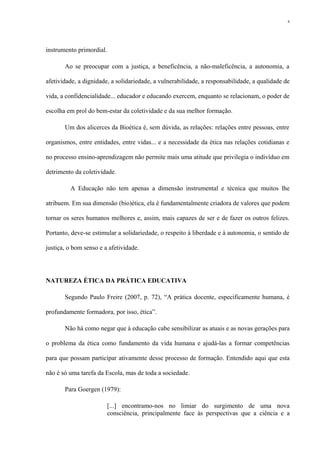 instrumento primordial.
Ao se preocupar com a justiça, a beneficência, a não-maleficência, a autonomia, a
afetividade, a dignidade, a solidariedade, a vulnerabilidade, a responsabilidade, a qualidade de
vida, a confidencialidade... educador e educando exercem, enquanto se relacionam, o poder de
escolha em prol do bem-estar da coletividade e da sua melhor formação.
Um dos alicerces da Bioética é, sem dúvida, as relações: relações entre pessoas, entre
organismos, entre entidades, entre vidas... e a necessidade da ética nas relações cotidianas e
no processo ensino-aprendizagem não permite mais uma atitude que privilegia o indivíduo em
detrimento da coletividade.
A Educação não tem apenas a dimensão instrumental e técnica que muitos lhe
atribuem. Em sua dimensão (bio)ética, ela é fundamentalmente criadora de valores que podem
tornar os seres humanos melhores e, assim, mais capazes de ser e de fazer os outros felizes.
Portanto, deve-se estimular a solidariedade, o respeito à liberdade e à autonomia, o sentido de
justiça, o bom senso e a afetividade.
NATUREZA ÉTICA DA PRÁTICA EDUCATIVA
Segundo Paulo Freire (2007, p. 72), “A prática docente, especificamente humana, é
profundamente formadora, por isso, ética”.
Não há como negar que à educação cabe sensibilizar as atuais e as novas gerações para
o problema da ética como fundamento da vida humana e ajudá-las a formar competências
para que possam participar ativamente desse processo de formação. Entendido aqui que esta
não é só uma tarefa da Escola, mas de toda a sociedade.
Para Goergen (1979):
[...] encontramo-nos no limiar do surgimento de uma nova
consciência, principalmente face às perspectivas que a ciência e a
6
 