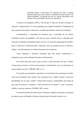 tecnologia abrem à intervenção nos segredos da vida. O projeto
moderno pode tomar novos rumos e a discussão do tema da ética é de
imensa atualidade. A educação, por sua vez, estaria relacionada a este
contexto como estimuladora desta nova consciência.
A assertiva de Lepargneur (2005, p. 387) de que “o futuro de um país se prepara na
educação” é inquestionável. E é nessa preparação que o papel da (bio)ética é fundamental, já
que a noção de ética remete a alternativas e escolhas que decidem o destino do ser humano.
Considerando-se a importância da formação para a construção de um destino
individual e coletivo de qualidade e com base nas ações e decisões éticas, a educação atual
não pode ser reduzida à informação factual: ela, por si só, já envolve capacitação de escolha e
juízos e assim deve se apresentar para o educando: como um caminho que leve à reflexão e
indique – mas não imponha, as escolhas éticas possíveis e desejáveis.
Assim, Educação e (bio)ética constituem hoje dois fatores insubstituíveis e
obrigatórios para a universalização da cultura e do humanismo.
Freire deixa claro que a ética a qual se refere é a ética universal e diz que “a melhor
maneira de por ela lutar é vivê-la em nossa prática, é testemunhá-la, vivaz, aos educandos em
nossas relações com eles.” (FREIRE, 2007, p. 17)
É necessário que educadores e educandos se conscientizem de sua presença no mundo,
como seres formadores desse mundo. Essa consciência leva a refletir e pensar a vida como
possibilidade “de ser mais e melhor” e Paulo Freire anuncia a solidariedade como forma de
luta capaz de promover e instaurar a “ética universal do ser humano”, o que vai permear,
também, o processo educativo. (FREIRE, 2007, passim)
Os inúmeros desafios do futuro tornam a educação verdadeiro trunfo para a construção
dos ideais de paz, de liberdade, de justiça, de preservação do mundo no qual se vive.
7
 