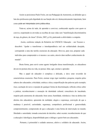 Assim se posicionou Paulo Freire, em sua Pedagogia da Autonomia, ao defender que a
luta dos professores pela dignidade de sua função não só é democraticamente importante, bem
como pode ser interpretada como prática ética.
Trata-se, acima de tudo, de aprender a conviver, conhecendo aqueles com quem se
convive, respeitando-os em todas as escolhas de suas vidas sem “manifestação discriminatória
de raça, de gênero, de classe” (Freire, 2007, p.16), praticando a afetividade e a empatia.
Assim, conforme redação do Relatório da UNESCO: Educação – um Tesouro a
descobrir: “ajudar a transformar a interdependência real em solidariedade desejada,
corresponde a uma das tarefas essenciais da educação. Deve-se, para isso, preparar cada
indivíduo para compreender a si mesmo e ao outro, através dum melhor conhecimento do
mundo”.
Desta forma, para servir como agente instigador dessa transformação, os educadores
devem ter postura ética na vida, no pensar, falar, agir, ensinar e aprender.
Mas o papel do educador é complexo e delicado, e deve estar revestido de
características essenciais. Para Freire, ensinar exige rigor metódico; pesquisa; respeito pelos
saberes dos educandos; criticidade; estética e ética; corporificação das palavras pelo exemplo;
risco, aceitação do novo e rejeição de qualquer forma de discriminação; reflexão crítica sobre
a prática; reconhecimento e assunção da identidade cultural; consciência do inacabado;
respeito pela autonomia do educando; bom senso; humildade, tolerância e luta na defesa dos
direitos dos educadores; apreensão da realidade; alegria e esperança; convicção de que a
mudança é possível; curiosidade; segurança, competência profissional e generosidade;
comprometimento; compreensão de que a educação é uma forma de intervenção no mundo;
liberdade e autoridade; tomada consciente de decisões; saber escutar; reconhecimento de que
a educação é ideológica; disponibilidade para o diálogo e querer bem aos educandos.
Portanto, é primordial o cuidado amoroso, afetivo e solidário do educando. Assim,
8
 