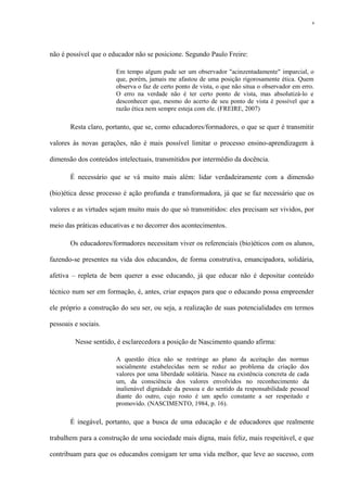 não é possível que o educador não se posicione. Segundo Paulo Freire:
Em tempo algum pude ser um observador "acinzentadamente" imparcial, o
que, porém, jamais me afastou de uma posição rigorosamente ética. Quem
observa o faz de certo ponto de vista, o que não situa o observador em erro.
O erro na verdade não é ter certo ponto de vista, mas absolutizá-lo e
desconhecer que, mesmo do acerto de seu ponto de vista é possível que a
razão ética nem sempre esteja com ele. (FREIRE, 2007)
Resta claro, portanto, que se, como educadores/formadores, o que se quer é transmitir
valores às novas gerações, não é mais possível limitar o processo ensino-aprendizagem à
dimensão dos conteúdos intelectuais, transmitidos por intermédio da docência.
É necessário que se vá muito mais além: lidar verdadeiramente com a dimensão
(bio)ética desse processo é ação profunda e transformadora, já que se faz necessário que os
valores e as virtudes sejam muito mais do que só transmitidos: eles precisam ser vividos, por
meio das práticas educativas e no decorrer dos acontecimentos.
Os educadores/formadores necessitam viver os referenciais (bio)éticos com os alunos,
fazendo-se presentes na vida dos educandos, de forma construtiva, emancipadora, solidária,
afetiva – repleta de bem querer a esse educando, já que educar não é depositar conteúdo
técnico num ser em formação, é, antes, criar espaços para que o educando possa empreender
ele próprio a construção do seu ser, ou seja, a realização de suas potencialidades em termos
pessoais e sociais.
Nesse sentido, é esclarecedora a posição de Nascimento quando afirma:
A questão ética não se restringe ao plano da aceitação das normas
socialmente estabelecidas nem se reduz ao problema da criação dos
valores por uma liberdade solitária. Nasce na existência concreta de cada
um, da consciência dos valores envolvidos no reconhecimento da
inalienável dignidade da pessoa e do sentido da responsabilidade pessoal
diante do outro, cujo rosto é um apelo constante a ser respeitado e
promovido. (NASCIMENTO, 1984, p. 16).
É inegável, portanto, que a busca de uma educação e de educadores que realmente
trabalhem para a construção de uma sociedade mais digna, mais feliz, mais respeitável, e que
contribuam para que os educandos consigam ter uma vida melhor, que leve ao sucesso, com
9
 