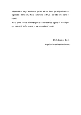 Seguem-se ao artigo, dois incisos que em resumo afirma que enquanto não for
registrado o título competente o alienante continua a ser tido como dono do
imóvel.
Dessa forma, finalizo, alertando para a necessidade do registro do imóvel para
que e somente assim garanta-se a propriedade do imóvel.
Olinda Caetano Garcia
Especialista em direito imobiliário
 