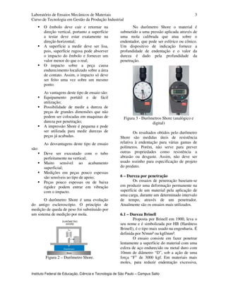 Laboratório de Ensaios Mecânicos de Materiais
Curso de Tecnologia em Gestão da Produção Industrial
Instituto Federal de Educação, Ciência e Tecnologia de São Paulo – Campus Salto
3
O êmbolo deve cair e retornar na
direção vertical, portanto a superfície
a testar deve estar exatamente na
direção horizontal;
A superfície a medir deve ser lisa,
pois, superfície rugosa pode absorver
o impacto do êmbolo e fornecer um
valor menor do que o real;
O impacto sobre a peça causa
endurecimento localizado sobre a área
de contato. Assim, o impacto só deve
ser feito uma vez sobre um mesmo
ponto.
As vantagens deste tipo de ensaio são:
Equipamento portátil e de fácil
utilização;
Possibilidade de medir a dureza de
peças de grandes dimensões que não
podem ser colocadas em maquinas de
dureza por penetração;
A impressão Shore é pequena e pode
ser utilizada para medir durezas de
peças já acabadas.
As desvantagens deste tipo de ensaio
são:
Deve ser executado com o tubo
perfeitamente na vertical;
Muito sensível ao acabamento
superficial;
Medições em peças pouco espessas
são sensíveis ao tipo de apoio;
Peças pouco espessas ou de baixa
rigidez podem entrar em vibração
com o impacto.
O durômetro Shore é uma evolução
do antigo escleroscópio. O princípio de
medição de queda de peso foi substituido por
um sistema de medição por mola.
Figura 2 – Durômetro Shore.
No durômetro Shore o material é
submetido a uma pressão aplicada através de
uma mola calibrada que atua sobre o
endentador, que pode ser esférico ou cônico.
Um dispositivo de indicação fornece a
profundidade de endentação e o valor da
dureza é dado pela profundidade da
penetração.
Figura 3 - Durômetros Shore (analógico e
digital)
Os resultados obtidos pelo durômetro
Shore são medidas úteis de resistência
relativa à endentação para várias gamas de
polímeros. Porém, não serve para prever
outras propriedades como resistência a
abrasão ou desgaste. Assim, não deve ser
usado sozinho para especificação de projeto
do produto.
6 – Dureza por penetração
Os ensaios de penetração baseiam-se
em produzir uma deformação permanente na
superfície de um material pela aplicação de
uma carga, durante um determinado intervalo
de tempo, através de um penetrador.
Atualmente são os ensaios mais utilizados.
6.1 – Dureza Brinell
Proposta por Brinell em 1900, leva o
seu nome e é simbolizada por HB (Hardness
Brinell), é o tipo mais usado na engenharia. É
definida por N/mm² ou kgf/mm².
O ensaio consiste em fazer penetrar
lentamente a superfície do material com uma
esfera de aço endurecido ou metal duro com
10mm de diâmetro “D”, sob a ação de uma
força “F” de 3000 kgf. Em materiais mais
moles, para reduzir endentação excessiva,
 
