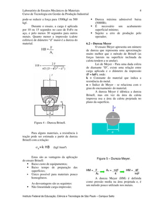 Laboratório de Ensaios Mecânicos de Materiais
Curso de Tecnologia em Gestão da Produção Industrial
Instituto Federal de Educação, Ciência e Tecnologia de São Paulo – Campus Salto
4
pode-se reduzir a força para 1500kgf ou 500
kgf.
Durante o ensaio, a carga é aplicada
por 10 ou 15 segundos no caso de FoFo ou
aço, e pelo menos 30 segundos para outros
metais. Quanto menor a impressão (calote
esférico) de diâmetro “d” maior é a dureza do
material.
Figura 4 – Dureza Brinell.
Para alguns materiais, a resistência à
tração pode ser estimada a partir da dureza
Brinell com a relação:
Estas são as vantagens da aplicação
do ensaio Brinell:
Baixo custo de equipamentos;
Baixo tempo de preparação das
superfícies;
Único possível para materiais pouco
homogêneos.
As desvantagens são as seguintes:
Não linearidade carga-impressão;
Dureza máxima admissível baixa
(500HB);
É necessário um acabamento
superficial mínimo;
Sujeito a erro de produção pelo
operador;
6.2 – Dureza Meyer
O ensaio Meyer apresenta um número
de dureza que representa uma aproximação
muito melhor que o método de Brinell (as
forças laterais na superfície inclinada da
calota tendem a se anular).
Lei de Meyer - Para uma dada esfera
de diamante “D”, existe uma relação entre
carga aplicada e o diâmetro da impressão
(F = kdⁿ), onde:
k = Constante do material que indica a
resistência do metal.
n = Índice de Meyer - se relaciona com o
grau do encruamento do material.
A dureza Meyer é idêntica a dureza
Brinell, mas em vez da área da calota
impressa usa a área da calota projetada no
plano da superfície.
Figura 5 – Dureza Meyer.
A dureza Meyer (HM) é definida
como pressão media na área projetada e, é
um método pouco utilizado nos metais.
(kgf /mm²)
HM = 4F
πd²
Ac = πd²
4
HM = F
Ac
HM = 4F
πd²
HM = 4F
πd²
Ac = πd²
4
Ac = πd²
4
HM = F
Ac
HM = F
Ac
 