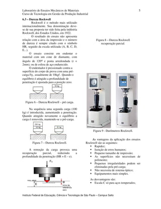 Laboratório de Ensaios Mecânicos de Materiais
Curso de Tecnologia em Gestão da Produção Industrial
Instituto Federal de Educação, Ciência e Tecnologia de São Paulo – Campus Salto
5
6.3 – Dureza Rockwell
Rockwell é o método mais utilizado
internacionalmente. Sua denominação deve-
se de sua proposta ter sido feita pela indústria
Rockwell, dos Estados Unidos, em 1922.
O resultado do ensaio não apresenta
relação com a área da impressão e o número
de dureza é sempre citado com o símbolo
HR, seguido da escala utilizada (A, B, C, D,
E...).
O ensaio consiste em endentar o
material com um cone de diamante, com
ângulo de 120o e ponta arredondada (r =
2mm), ou de esfera de aço endurecido.
O endentador é pressionado contra a
superfície do corpo de prova com uma pré-
carga F0 , usualmente de 10kgf . Quando o
equilíbrio é atingido a profundidade de
penetração é ajustada para a posição zero.
Figura 6 – Dureza Rockwell – pré carga.
Na sequência uma segunda carga (100
kg) é introduzida, aumentando a penetração.
Quando atingido novamente o equilíbrio a
carga é removida, mantendo-se a pré-carga.
Figura 7 – Dureza Rockwell.
A remoção da carga provoca uma
recuperação parcial, reduzindo a
profundidade da penetração (HR = E – e).
Figura 8 – Dureza Rockwell
recuperação parcial.
Figura 9 - Durômetros Rockwell.
AAss vvantagens da aplicação dos ensaios
Rockwell são as seguintes:
Rapidez;
Isenção de erros humanos;
Pequeno tamanho de impressão;
As superfícies não necessitam de
polimento;
Pequenas irregularidades podem ser
eliminadas pela pré-carga;
Não necessita de sistema óptico;
Equipamentos mais simples.
As desvantagens são:
Escala C só para aços temperados;
 
