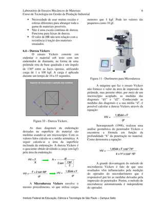 Laboratório de Ensaios Mecânicos de Materiais
Curso de Tecnologia em Gestão da Produção Industrial
Instituto Federal de Educação, Ciência e Tecnologia de São Paulo – Campus Salto
6
Necessidade de usar muitas escalas e
esferas diferentes para abranger toda a
gama de materiais possíveis.
Não é uma escala contínua de dureza.
Funciona para faixas de dureza.
O valor de HR não tem relação com a
resistência à tração dos materiais
ensaiados.
6.4 – Dureza Vickers
O ensaio Vickers consiste em
endentar o material sob teste com um
endentador de diamante, na forma de uma
pirâmide reta de base quadrada e um ângulo
de 136o entre as faces opostas, utilizando
carga de 1 a 100 kgf. A carga é aplicada
durante um tempo de 10 a 15 segundos.
Figura 10 – Dureza Vickers.
As duas diagonais da endentação
deixadas na superfície do material são
medidas usando-se um microscópio. Com os
valores lidos calcula-se a média aritmética. A
seguir calcula-se a área da superfície
inclinada da endentação. A dureza Vickers é
o quociente obtido dividindo a carga (em kgf)
pela área da endentação.
A Microdureza Vickers envolve o
mesmo procedimento, só que utiliza cargas
menores que 1 kgf. Pode ter valores tão
pequenos como 10 gf.
Figura 11 - Durômetro para Microdureza
A máquina que faz o ensaio Vickers
não fornece o valor da área de impressão da
pirâmide, mas permite obter, por meio de um
microscópio acoplado, as medidas das
diagonais “d1” e “d2”. Conhecendo as
medidas das diagonais e a sua média “d”, é
possível calcular a dureza Vickers através da
equação:
Suwanprateeb (1998), realizou uma
análise geométrica do penetrador Vickers e
encontrou a fórmula em função da
profundidade “h” da penetração no material.
Como demonstra a equação:
A grande desvantagem do método de
microdureza Vickers é fato de que seus
resultados vêm influenciados pela medição
do operador do microdurômetro que é
responsável por ler as medidas deixadas pela
impressão do penetrador. Porém, o método de
microdureza automatizanda é independente
do operador.
HV = F
A 136º
2
d²
2 sen
A =
F x 2 sen 68º
d²
HV =
1,8544 x F
d²
HV =
HV = F
A
HV = F
A 136º
2
d²
2 sen
A =
136º
2
136º
2
d²
2 sen
A = d²
2 sen
d²
2 sen
d²
2 sen
A =
F x 2 sen 68º
d²
HV =
F x 2 sen 68º
d²
F x 2 sen 68º
d²
HV =
1,8544 x F
d²
HV =
1,8544 x F
d²
1,8544 x F
d²
HV =
1,8544 x F
d²
HV =
1,8544 x F
d²
1,8544 x F
d²
HV =
1,8544 x F cos² 74º
4 x h² x cos² 16º
HV =
1,8544 x F cos² 74º
4 x h² x cos² 16º
1,8544 x F cos² 74º
4 x h² x cos² 16º
HV =
 