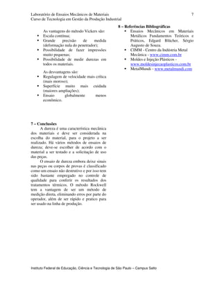 Laboratório de Ensaios Mecânicos de Materiais
Curso de Tecnologia em Gestão da Produção Industrial
Instituto Federal de Educação, Ciência e Tecnologia de São Paulo – Campus Salto
7
As vantagens do método Vickers são:
Escala contínua;
Grande precisão de medida
(deformação nula do penetrador);
Possibilidade de fazer impressões
muito pequenas;
Possibilidade de medir durezas em
todos os materiais.
As desvantagens são:
Regulagem de velocidade mais crítica
(mais moroso);
Superfície muito mais cuidada
(maiores ampliações);
Ensaio globalmente menos
econômico.
7 – Conclusões
A dureza é uma característica mecânica
dos materiais e deve ser considerada na
escolha do material, para o projeto a ser
realizado. Há vários métodos de ensaios de
dureza; deve-se escolher de acordo com o
material a ser testado e a solicitação de uso
das peças.
O ensaio de dureza embora deixe sinais
nas peças ou corpos de provas é classificado
como um ensaio não destrutivo e por isso tem
sido bastante empregado no controle de
qualidade para conferir os resultados dos
tratamentos térmicos. O método Rockwell
tem a vantagem de ser um método de
medição direta, eliminando erros por parte do
operador, além de ser rápido e pratico para
ser usado na linha de produção.
8 – Referências Bibliográficas
Ensaios Mecânicos em Materiais
Metálicos Fundamentos Teóricos e
Práticos, Edgard Blücher, Sérgio
Augusto de Souza.
CIMM - Centro da Indústria Metal
Mecânica - www.cimm.com.br
Moldes e Injeção Plásticos -
www.moldesinjecaoplasticos.com.br
MetalMundi - www.metalmundi.com
 