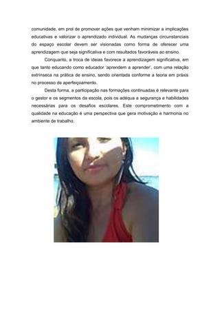 comunidade, em prol de promover ações que venham minimizar a implicações
educativas e valorizar o aprendizado individual. As mudanças circunstanciais
do espaço escolar devem ser visionadas como forma de oferecer uma
aprendizagem que seja significativa e com resultados favoráveis ao ensino.
      Conquanto, a troca de ideias favorece a aprendizagem significativa, em
que tanto educando como educador ‘aprendem a aprender’, com uma relação
extrínseca na prática de ensino, sendo orientada conforme a teoria em práxis
no processo de aperfeiçoamento.
      Desta forma, a participação nas formações continuadas é relevante para
o gestor e os segmentos da escola, pois os adéqua a segurança e habilidades
necessárias para os desafios escolares. Este comprometimento com a
qualidade na educação é uma perspectiva que gera motivação e harmonia no
ambiente de trabalho.
 