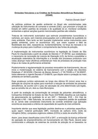 Emissões Veiculares e os Créditos de Emissões Atmosféricas Reduzidas
                                  (CEAR)

                                                           Fabricio Dorado Soler*

As políticas públicas de gestão ambiental no Brasil são caracterizadas pela
utilização de instrumentos de comando e controle (C&C), que priorizam a função do
Estado em definir padrões de emissão e de qualidade do ar, monitorar condições
ambientais e aplicar sanções quando mencionados padrões são violados.

Trata-se de instrumento autorizativo que estimula procedimentos burocráticos e
cartoriais, por vezes, sem maiores preocupações com a efetividade da qualidade do
meio ambiente. Para tanto se tem buscado implementar outros instrumentos para
gestão ambiental, como os econômicos (IE), que visam superar a falta de
flexibilidade dos C&C, baseando-se, fundamentalmente, na força do mercado e na
mudança de preço para modificar o comportamento das fontes de poluição.

A implementação de instrumentos econômicos na legislação do Estado de São
Paulo foi impulsionada a partir da edição do Decreto n° 47.397/02, que estabeleceu
o mecanismo de renovação da Licença de Operação (LO), de forma a possibilitar a
atualização sistemática de informações e a revisão dos processos produtivos com
vistas alcançar maior eficiência ambiental por meio de processos de produção mais
limpa e de metas de performance ambiental.

Posteriormente a regulamentação do processo renovatório de licenciamento, deu-se
início à modernização do sistema de licenciamento com a edição dos Decretos
Estaduais nº 48.523/04 (“Decreto de Bacias Aéreas”), nº 50.753/06 e nº 52.469/07,
todos alterando o vigente Decreto nº 8.468/76, que dispõe sobre a proteção do meio
ambiente em território paulista.

Esse arcabouço jurídico estruturado ao longo dos últimos 05 (cinco) anos traz a
definição de conjunto de ações para incentivar a redução de emissões de poluentes
atmosféricos, de acordo com o grau de saturação de uma determinada sub-região,
que se constitui de um, dois ou mais Municípios.

A partir da avaliação da concentração de emissão de poluentes atmosféricos, a
Companhia Ambiental do Estado de São Paulo (CETESB) classifica as sub-regiões
de gerenciamento da qualidade do ar em SAT – Saturada, EVS – Em Vias de
Saturação e NS – Não Saturada, de acordo com o respectivo padrão de qualidade
do ar, sendo este considerado instrumento de controle ambiental cuja aplicação
encontra-se associada a critérios de capacidade de suporte do meio ambiente.

Importante atentar que essa legislação paulista destina-se a poluentes específicos,
quais sejam: material particulado (MP), monóxido de carbono (CO), óxido de
nitrogênio (NOx), compostos orgânicos voláteis (COVs) e óxido de enxofre (SOx).

Assim, para áreas classificadas como EVS e SAT, a renovação da licença ambiental
de operação de empreendimentos em funcionamento em São Paulo, deverá estar
condicionada a utilização de sistemas de controle de poluição do ar baseados na
 