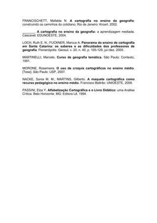 FRANCISCHETT, Mafalda N. A cartografia no ensino da geografia:
construindo os caminhos do cotidiano. Rio de Janeiro: Kroart, 2002.

_______. A cartografia no ensino da geografia: a aprendizagem mediada.
Cascavel: EDUNOESTE, 2004.

LOCH, Ruth E. N.; FUCKNER, Marcus A. Panorama do ensino de cartografia
em Santa Catarina: os saberes e as dificuldades dos professores de
geografia. Florianópolis: Geosul, v. 20, n. 40, p. 105-128, jul./dez. 2005.

MARTINELLI, Marcelo. Curso de geografia temática. São Paulo: Contexto,
1991.

MORONE, Rosemeire. O uso de croquis cartográficos no ensino médio.
[Tese]. São Paulo: USP, 2007.

NACKE, Sonia M. M.; MARTINS, Gilberto. A maquete cartográfica como
recurso pedagógico no ensino médio. Francisco Beltrão: UNIOESTE, 2008.

PASSINI, Elza Y. Alfabetização Cartográfica e o Livro Didático: uma Análise
Crítica. Belo Horizonte, MG: Editora Lê, 1994.
 