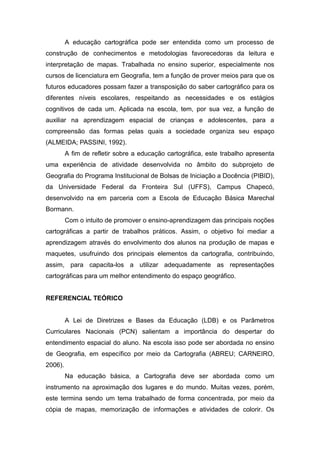 A educação cartográfica pode ser entendida como um processo de
construção de conhecimentos e metodologias favorecedoras da leitura e
interpretação de mapas. Trabalhada no ensino superior, especialmente nos
cursos de licenciatura em Geografia, tem a função de prover meios para que os
futuros educadores possam fazer a transposição do saber cartográfico para os
diferentes níveis escolares, respeitando as necessidades e os estágios
cognitivos de cada um. Aplicada na escola, tem, por sua vez, a função de
auxiliar na aprendizagem espacial de crianças e adolescentes, para a
compreensão das formas pelas quais a sociedade organiza seu espaço
(ALMEIDA; PASSINI, 1992).
         A fim de refletir sobre a educação cartográfica, este trabalho apresenta
uma experiência de atividade desenvolvida no âmbito do subprojeto de
Geografia do Programa Institucional de Bolsas de Iniciação a Docência (PIBID),
da Universidade Federal da Fronteira Sul (UFFS), Campus Chapecó,
desenvolvido na em parceria com a Escola de Educação Básica Marechal
Bormann.
         Com o intuito de promover o ensino-aprendizagem das principais noções
cartográficas a partir de trabalhos práticos. Assim, o objetivo foi mediar a
aprendizagem através do envolvimento dos alunos na produção de mapas e
maquetes, usufruindo dos principais elementos da cartografia, contribuindo,
assim, para capacita-los a utilizar adequadamente as representações
cartográficas para um melhor entendimento do espaço geográfico.


REFERENCIAL TEÓRICO


         A Lei de Diretrizes e Bases da Educação (LDB) e os Parâmetros
Curriculares Nacionais (PCN) salientam a importância do despertar do
entendimento espacial do aluno. Na escola isso pode ser abordada no ensino
de Geografia, em específico por meio da Cartografia (ABREU; CARNEIRO,
2006).
         Na educação básica, a Cartografia deve ser abordada como um
instrumento na aproximação dos lugares e do mundo. Muitas vezes, porém,
este termina sendo um tema trabalhado de forma concentrada, por meio da
cópia de mapas, memorização de informações e atividades de colorir. Os
 