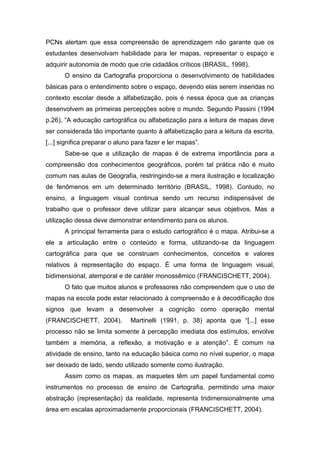 PCNs alertam que essa compreensão de aprendizagem não garante que os
estudantes desenvolvam habilidade para ler mapas, representar o espaço e
adquirir autonomia de modo que crie cidadãos críticos (BRASIL, 1998).
       O ensino da Cartografia proporciona o desenvolvimento de habilidades
básicas para o entendimento sobre o espaço, devendo elas serem inseridas no
contexto escolar desde a alfabetização, pois é nessa época que as crianças
desenvolvem as primeiras percepções sobre o mundo. Segundo Passini (1994
p.26), “A educação cartográfica ou alfabetização para a leitura de mapas deve
ser considerada tão importante quanto à alfabetização para a leitura da escrita,
[...] significa preparar o aluno para fazer e ler mapas”.
       Sabe-se que a utilização de mapas é de extrema importância para a
compreensão dos conhecimentos geográficos, porém tal prática não é muito
comum nas aulas de Geografia, restringindo-se a mera ilustração e localização
de fenômenos em um determinado território (BRASIL, 1998). Contudo, no
ensino, a linguagem visual continua sendo um recurso indispensável de
trabalho que o professor deve utilizar para alcançar seus objetivos. Mas a
utilização dessa deve demonstrar entendimento para os alunos.
       A principal ferramenta para o estudo cartográfico é o mapa. Atribui-se a
ele a articulação entre o conteúdo e forma, utilizando-se da linguagem
cartográfica para que se construam conhecimentos, conceitos e valores
relativos à representação do espaço. É uma forma de linguagem visual,
bidimensional, atemporal e de caráter monossêmico (FRANCISCHETT, 2004).
       O fato que muitos alunos e professores não compreendem que o uso de
mapas na escola pode estar relacionado à compreensão e à decodificação dos
signos que levam a desenvolver a cognição como operação mental
(FRANCISCHETT, 2004).          Martinelli (1991, p. 38) aponta que “[...] esse
processo não se limita somente à percepção imediata dos estímulos, envolve
também a memória, a reflexão, a motivação e a atenção”. É comum na
atividade de ensino, tanto na educação básica como no nível superior, o mapa
ser deixado de lado, sendo utilizado somente como ilustração.
       Assim como os mapas, as maquetes têm um papel fundamental como
instrumentos no processo de ensino de Cartografia, permitindo uma maior
abstração (representação) da realidade, representa tridimensionalmente uma
área em escalas aproximadamente proporcionais (FRANCISCHETT, 2004).
 