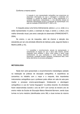 Conforme a mesma autora:

                        A maquete é uma representação cartográfica que proporciona ao
                        observador informações em que a mensagem é entendida com
                        facilidade [...] resulta da relação entre a forma (significante) e o
                        conteúdo (significado), indissociáveis. [...] Os diferentes olhares de
                        diferentes interpretantes tornam a construção da representação uma
                        ação de mediação (FRANCISCHETT, 2004, p.33).


         A maquete possui uma forma tridimensional, planos x, y e z, onde x e y
estão representados no plano, a exemplo do mapa, e sendo z, a altura, uma
melhor dimensão visual, pois atrai a atenção do observador (FRANCISCHETT,
2004).
         No ensino, o uso de maquetes, além de chamar a atenção dos
estudantes por ser uma atividade diferente da habitual, pode, segundo Nacke e
Martins (2008, p.10),


                        “[...] possibilitar o reconhecimento, através da representação, a
                        compreensão do espaço em que o aluno está inserido; permite
                        integração entre professor x aluno, entre prática e teoria; exige
                        conhecimento do que (conteúdo) e como (forma) devemos
                        representar; possibilita levantar hipóteses, correlacionar fatos, entre
                        tantas alternativas do processo pedagógico”.




METODOLOGIA


         Neste item será apresentado o encaminhamento metodológico adotado
na realização de práticas de educação cartográfica. A experiência se
concentrou no trabalho com o mapa e a maquete, dois importantes
instrumentos cartográficos que o professor pode utilizar em sala de aula para
mediar     o   processo     ensino-aprendizagem,          fortalecendo      a    abordagem
cartográfica e o uso de “outras linguagens” na prática docente. As atividades
foram desenvolvidas durante o ano de 2011 com turmas do terceiro ano do
ensino médio da Escola de Educação Básica Marechal Bormann, sendo duas
turmas no turno matutino (identificadas como 3M), e duas turmas do noturno
 