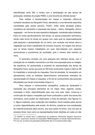 (identificadas como 3N), e contou com a participação de seis alunos de
graduação, bolsistas do projeto PIBID, e uma docente da referida escola.3
        Para realizar a representação em mapas e maquetes utilizou-se
conteúdo escolares da Geografia Física, atendendo a uma demanda específica
manifestada pela escola parceira. Porém, antes desta atividade prática,
considerou-se necessário a exposição dos temas – relevo, hidrografia, clima e
vegetação – em forma de aula expositiva dialogada, ministrada pelos bolsistas.
Para um maior aprofundamento dos temas, os alunos produziram seminários,
sendo cada turma foi divida em grupos com cada qual se responsabilizando
pela pesquisa e apresentação de um tema, com exceção dos temas clima e
vegetação que foram trabalhados de maneira conjunta. Foi exigido dos alunos
que os temas fossem trabalhados em suas inter-relações com aspectos
socioculturais e econômicos da sociedade, pois o homem está inserido no
meio.
        O seminário consistiu em uma pesquisa dos referidos temas, com a
produção de um trabalho manuscrito e ao final uma exposição para os colegas.
Na sequência, foi apresentada a proposta de representação dos temas da
Geografia Física, sendo que para as 3M foram produzidos mapas e para as 3N
foi trabalhado a construção de maquetes. Para tal atividade, foi necessário um
planejamento onde os bolsistas desenvolveram previamente exemplos de
representação em mapas e maquetes, a fim de ter conhecimento das possíveis
dificuldades que seriam encontradas (Figura 1).
        Para reforçar o conhecimento cartográfico, avaliou-se necessária a
exposição dos principais elementos de um mapa: título, legenda, escala,
orientação e fonte, disponibilizando para isso uma aula. Após, iniciou-se a
construção de mapas e maquetes que foram produzidos a partir dos temas dos
seminários, como podem ser observados, a título de exemplo, nas Figuras 2 e
3. Alguns materiais, para confecção dos trabalhos, foram trazidos pelos alunos
e outros disponibilizados pela escola. Ao término, propôs-se uma socialização
do material produzido pelos alunos, aos seus pares na turma, uma vez que os
produtos finais, bem como as representações foram distintas em cada um dos
3
 O trabalho na escola teve a colaboração da professora Cleciomara Regiane Giocomoni
Sanzovo, supervisora docente do Subprojeto PIBID/Geografia na Escola Marechal Bormann.
Por sua vez, os alunos de graduação participantes são os co-autores deste artigo.
 