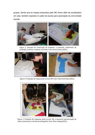 grupos. Sendo que os mapas produzidos pela 3M, foram além de socializados
em sala, também expostos no pátio da escola para apreciação da comunidade
escolar.




       Figura 1: Exemplo de construção de maquete: à esquerda, andamento da
       produção; à direita, maquete concluída. Foto: Bruno Casaca (2011)




       Figura 2: Produção de mapas pelas turmas 3M. Foto: Flávia Ruti Mass (2011).




    Figura 3: Produção de maquetes pelas turmas 3N, à esquerda representação do
    relevo catarinense; à direita da hidrografia. Foto: Aline Ludwig (2011).
 