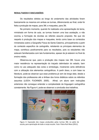 RESULTADOS E DISCUSSÕES

      Os resultados obtidos ao longo do andamento das atividades foram
basicamente os mesmos em ambas as turmas, diferenciando ao final, onde foi
feita a produção de mapas, para 3M, e maquetes, para 3N.
      No primeiro momento, quando foi realizada uma apresentação do tema,
ministrado em forma de aula, as turmas tiveram uma boa aceitação, e não
ocorreu a formação de dúvidas ao referido assunto proposto. No que diz
respeito à produção dos mapas e maquetes, tendo como base os conteúdos
ministrados sobre a Geografia Física de Santa Catarina, principalmente a partir
do conteúdo especifico de cartografia, retratando os principais elementos do
mapa, contribuiu positivamente para os resultados, pois os estudantes não
estavam familiarizados com tais fundamentos, apesar de já estarem no final do
ensino médio.
      Observou-se que, para a produção dos mapas nas 3M, houve uma
maior resistência na representação do traçado delimitador do estado, bem
como no uso adequado das cores e simbologia, mostrando certa deficiência
com a utilização dos elementos cartográficos. A partir disso, e com base na
literatura, pode-se observar que esse problema já vem de longa data, desde a
formação dos professores até a ênfase dos livros didáticos sobre os referidos
assuntos (LOCH; FUCKNER, 2005).                  Afinal, um aluno sem instruções
anteriores não consegue entender a complexidade da linguagem cartográfica
corretamente. Na Figura 4, pode-se observar a conclusão dos trabalhos.




      Figura 4: Exposição dos mapas produzidos pelas turmas 3M, no pátio da
      escola, para apreciação de todo o corpo escolar. Foto: Flávia Ruti Mass (2011).
 