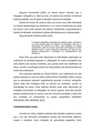 Segundo Francischett (2004), os alunos devem entender que a
linguagem cartográfica é, antes de tudo, um sistema de símbolos envolvendo
proporcionalidade, uso de signos ordenados e técnicas de projeção.
      Quanto às turmas 3N, pode-se dizer que houve uma maior dificuldade
na própria representação dos fenômenos e um menor envolvimento por parte
dos alunos, pois muitos desses não estavam entendendo e espacializando o
objetivo da atividade, encontrando maiores dificuldades para a representação.
      Segundo Nacke e Martins (2008, p.25):


                       A maquete cartográfica, produzida com objetivos claros, transforma-
                       se numa grande aliada do professor de Geografia, pois tem a
                       capacidade de dinamizar as aulas, revela detalhes do espaço
                       representado, além de permitir transportar informações de cartas
                       temáticas sobre a base construída, permitindo por meio de seu
                       aspecto tridimensional a percepção da interdependência dos
                       fenômenos.

      Outro fator que pode estar relacionado às dificuldades observadas no
andamento da atividade proposta é a defasagem do ensino cartográfico que
está distante das escolas brasileiras, pois grande parte das habilidades de
leitura, escrita e visualização através de meios gráficos são desconhecidas por
muitos dos professores.
      Uma pesquisa realizada em Santa Catarina, com professores da rede
pública estadual nos anos de 2003 e 2004 (LOCH; FUCKNER, 2005) mostrou
que os educadores precisam urgentemente aprender a ensinar cartografia.
Muitos deles têm limitações tanto no domínio de conteúdos, quanto na
metodologia de ensino. Essa carência também pode estar relacionada às
limitações encontradas na defasagem do ensino superior. Esse fato acarreta
grandes problemas para os alunos, pois sem uma boa orientação, o aluno não
tem   condições   de     compreender       as   noções     cartográficas     (ALMEIDA;
NOGUEIRA, 2005; MORONE, 2007).


CONSIDERAÇÕES FINAIS


      Levando em conta o objetivo proposto pela atividade, podemos concluir
que o uso dos elementos cartográficos através das ferramentas didáticas,
mapas e maquetes, como mediação do aprendizado geográfico foram
 