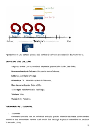10
Figura: Quando uma parte do spring já está pronta e foi verificada a necessidade de uma mudança.
EMPRESAS QUE UTILIZAM
Segundo Bruder (2011), há várias empresas que utilizam Scrum, tais como:
Desenvolvimento de Software: Microsoft e Aurum Software.
Editoras: Abril Digital e Vertigo.
Informática: DB1 Informática e Hotsoft Informática.
Meio de comunicação: Globo e UOL.
Tecnologia: Instituto Nokia de Tecnologia.
Telefonia: Vivo.
Outras: Gol e Petrobras.
FERRAMENTAS UTILIZADAS
• ScrumHalf
Ferramenta brasileira com um período de avaliação gratuita, não muito detalhada, porém com boa
interface e boa simplicidade. Permite fazer anexos aos backlogs do produto diretamente do Dropbox.
(CARDINAL, 2014)
 