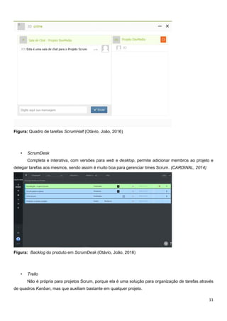 11
Figura: Quadro de tarefas ScrumHalf (Otávio, João, 2016)
• ScrumDesk
Completa e interativa, com versões para web e desktop, permite adicionar membros ao projeto e
delegar tarefas aos mesmos, sendo assim é muito boa para gerenciar times Scrum. (CARDINAL, 2014)
Figura: Backlog do produto em ScrumDesk (Otávio, João, 2016)
• Trello
Não é própria para projetos Scrum, porque ela é uma solução para organização de tarefas através
de quadros Kanban, mas que auxiliam bastante em qualquer projeto.
 