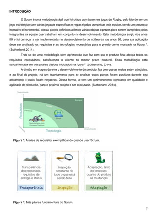 2
INTRODUÇÃO
O Scrum é uma metodologia ágil que foi criado com base nos jogos de Rugby, pelo fato de ser um
jogo estratégico com várias jogadas especificas e regras rígidas cumpridas pela equipe, sendo um processo
interativo e incremental, possui papeis definidos além de várias etapas e prazos para serem cumpridos pelos
integrantes da equipe que trabalham em conjunto no desenvolvimento. Esta metodologia surgiu nos anos
80 e foi começar a ser implementada no desenvolvimento de softwares nos anos 90, para sua aplicação
deve ser analisado os requisitos e as tecnologias necessárias para o projeto como mostrado na figura 1
.
(Sutherland, 2014).
Trata-se de uma metodologia bem aprimorada que faz com que o produto final atenda todos os
requisitos necessários, satisfazendo o cliente no menor prazo possível. Essa metodologia está
fundamentada em três pilares básicos indicados na figura 2.
(Sutherland, 2014).
A divisão em etapas durante o desenvolvimento do produto, faz com que as metas sejam atingidas,
e ao final do projeto, há um levantamento para se analisar quais pontos foram positivos durante seu
andamento e quais foram negativos. Dessa forma, se tem um aprimoramento constante em qualidade e
agilidade de produção, para o próximo projeto a ser executado. (Sutherland, 2014).
Figura 1
: Analise de requisitos exemplificando quando usar Scrum.
Figura 2
: Três pilares fundamentais do Scrum.
 