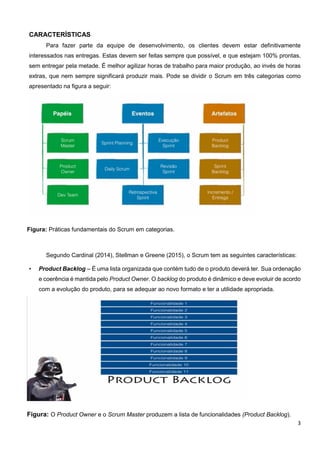 3
CARACTERÍSTICAS
Para fazer parte da equipe de desenvolvimento, os clientes devem estar definitivamente
interessados nas entregas. Estas devem ser feitas sempre que possível, e que estejam 100% prontas,
sem entregar pela metade. É melhor agilizar horas de trabalho para maior produção, ao invés de horas
extras, que nem sempre significará produzir mais. Pode se dividir o Scrum em três categorias como
apresentado na figura a seguir:
Figura: Práticas fundamentais do Scrum em categorias.
Segundo Cardinal (2014), Stellman e Greene (2015), o Scrum tem as seguintes características:
• Product Backlog – É uma lista organizada que contém tudo de o produto deverá ter. Sua ordenação
e coerência é mantida pelo Product Owner. O backlog do produto é dinâmico e deve evoluir de acordo
com a evolução do produto, para se adequar ao novo formato e ter a utilidade apropriada.
Figura: O Product Owner e o Scrum Master produzem a lista de funcionalidades (Product Backlog).
 