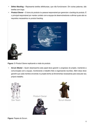 4
• Defect Backlog – Representa tarefas defeituosas, que não funcionaram. Em outras palavras, são
tarefas com bugs.
• Product Owner – O dono do produto é a pessoa responsável por gerenciar o backlog do produto. É
o principal responsável por manter contato com a equipe de desenvolvedores e afirmar quais são os
requisitos necessários no product backlog.
Figura: O Product Owner explicando a visão do produto.
• Scrum Master – Quem desempenha este papel deve garantir o progresso do projeto, mantendo a
comunicação com a equipe, monitorando o trabalho feito e organizando reuniões. Além disso deve
garantir que cada membro envolvido no projeto tenha as ferramentas necessárias para executar seu
próprio trabalho.
Figura: Papeis do Scrum.
 