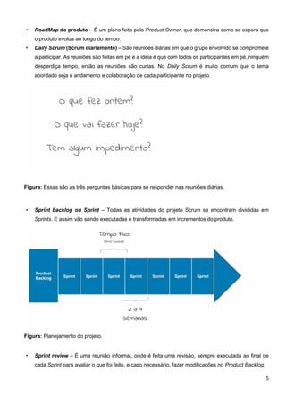 5
• RoadMap do produto – É um plano feito pelo Product Owner, que demonstra como se espera que
o produto evolua ao longo do tempo.
• Daily Scrum (Scrum diariamente) – São reuniões diárias em que o grupo envolvido se compromete
a participar. As reuniões são feitas em pé e a ideia é que com todos os participantes em pé, ninguém
desperdiça tempo, então as reuniões são curtas. No Daily Scrum é muito comum que o tema
abordado seja o andamento e colaboração de cada participante no projeto.
Figura: Essas são as três perguntas básicas para se responder nas reuniões diárias.
• Sprint backlog ou Sprint – Todas as atividades do projeto Scrum se encontram divididas em
Sprints. E assim vão sendo executadas e transformadas em incrementos do produto.
Figura: Planejamento do projeto.
• Sprint review – É uma reunião informal, onde é feita uma revisão, sempre executada ao final de
cada Sprint para avaliar o que foi feito, e caso necessário, fazer modificações no Product Backlog.
 
