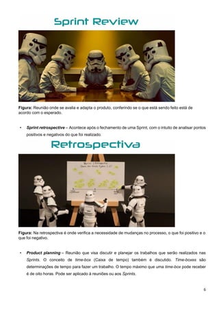6
Figura: Reunião onde se avalia e adapta o produto, conferindo se o que está sendo feito está de
acordo com o esperado.
• Sprint retrospective – Acontece após o fechamento de uma Sprint, com o intuito de analisar pontos
positivos e negativos do que foi realizado.
Figura: Na retrospectiva é onde verifica a necessidade de mudanças no processo, o que foi positivo e o
que foi negativo.
• Product planning – Reunião que visa discutir e planejar os trabalhos que serão realizados nas
Sprints. O conceito de time-box (Caixa de tempo) também é discutido. Time-boxes são
determinações de tempo para fazer um trabalho. O tempo máximo que uma time-box pode receber
é de oito horas. Pode ser aplicado à reuniões ou aos Sprints.
 