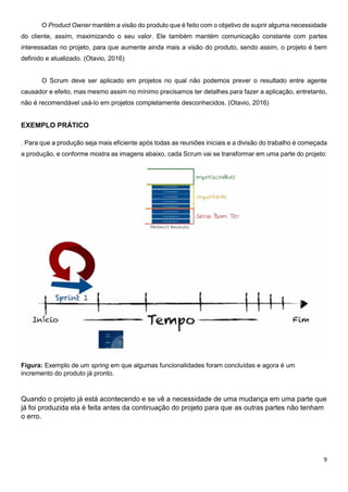 9
O Product Owner mantém a visão do produto que é feito com o objetivo de suprir alguma necessidade
do cliente, assim, maximizando o seu valor. Ele também mantém comunicação constante com partes
interessadas no projeto, para que aumente ainda mais a visão do produto, sendo assim, o projeto é bem
definido e atualizado. (Otavio, 2016)
O Scrum deve ser aplicado em projetos no qual não podemos prever o resultado entre agente
causador e efeito, mas mesmo assim no mínimo precisamos ter detalhes para fazer a aplicação, entretanto,
não é recomendável usá-lo em projetos completamente desconhecidos. (Otavio, 2016)
EXEMPLO PRÁTICO
. Para que a produção seja mais eficiente após todas as reuniões iniciais e a divisão do trabalho é começada
a produção, e conforme mostra as imagens abaixo, cada Scrum vai se transformar em uma parte do projeto:
Figura: Exemplo de um spring em que algumas funcionalidades foram concluídas e agora é um
incremento do produto já pronto.
Quando o projeto já está acontecendo e se vê a necessidade de uma mudança em uma parte que
já foi produzida ela é feita antes da continuação do projeto para que as outras partes não tenham
o erro.
 
