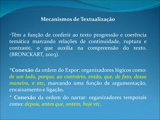 Mecanismos de Textualização Têm a função de conferir ao texto progressão e coerência temática marcando relações de continuidade, ruptura e contraste, o que auxilia na compreensão do texto. (BRONCKART, 2003). * Conexão  da ordem do Expor: organizadores lógicos como:  de um lado, porque, ao contrário, então, que, de fato, dessa maneira , e etc , marcando uma função de argumentação, encaixamento e ligação.  *  Conexão  da ordem do narrar: organizadores temporais como:  depois, antes que, ontem, hoje etc . 