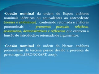 Coesão nominal  da ordem do Expor: anáforas nominais idênticos ou equivalentes ao antecedente  (nomes e sinônimos) ,  conferindo retomada e anáforas pronominais –  pronomes pessoais, relativos, possessivos, demonstrativos e reflexivos  que exercem a função de introdução e retomada de argumentos. Coesão nominal  da ordem do Narrar: anáforas pronominais de terceira pessoa devido a presença de personagens.(BRONCKART, 2003). 
